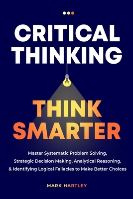 Critical Thinking Think Smarter: Master Systematic Problem Solving, Strategic Decision Making, Analytical Reasoning, and Identifying Logical Fallacies