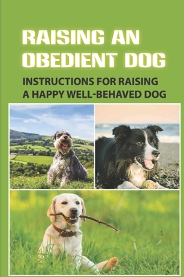 Raising An Obedient Dog: Instructions For Raising A Happy Well-Behaved Dog: Basic Obedience Training For Puppies