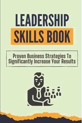 Leadership Skills Book: Proven Business Strategies To Significantly Increase Your Results: Beginner Leadership Training