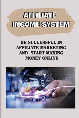 Affiliate Income System: Be Successful In Affiliate Marketing And Start Making Money Online: Affiliate Marketing For Beginners