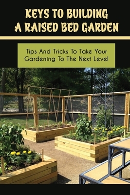 Keys To Building A Raised Bed Garden: Tips And Tricks To Take Your Gardening To The Next Level: Raised Bed Vegetable Gardening For Beginners