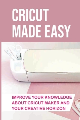 Cricut Made Easy: Improve Your Knowledge About Cricut Maker And Your Creative Horizon: Cricut Tutorials