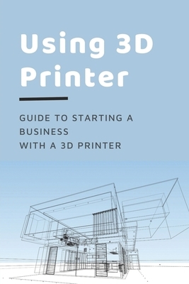 Using 3D Printer: Guide To Starting A Business With A 3D Printer: Make Money From 3D Printer