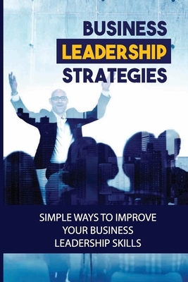 Business Leadership Strategies: Simple Ways To Improve Your Business Leadership Skills: Become A Successful Business Leader