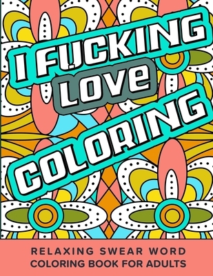 I Fucking Love Coloring Relaxing Swear Word Coloring Book For Adults: Dirty Curse Words Color Pages - Fun Stress Relief For Grown-Up Women And Men
