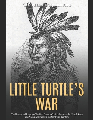 Little Turtle's War: The History and Legacy of the 18th Century Conflict Between the United States and Native Americans in the Northwest Territory