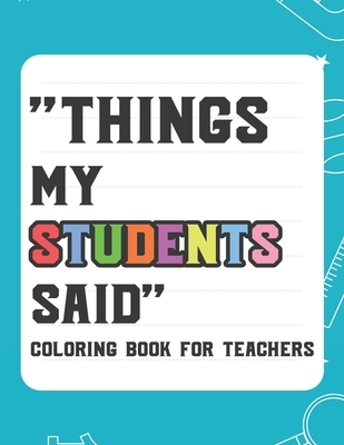 Things My Student Said Coloring Book For Teachers: Hilarious Coloring Book For Teachers, Coloring Pages With Funny Quotes That Students Say