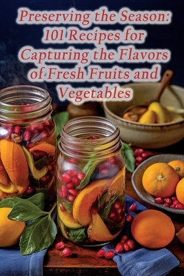 Preserving the Season: 101 Recipes for Capturing the Flavors of Fresh Fruits and Vegetables