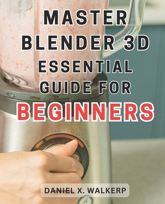 Master Blender 3D: Essential Guide for Beginners: Master the Art of Blender 3D: Unleash Your Creative Genius and Transform Your Imagination into Reali