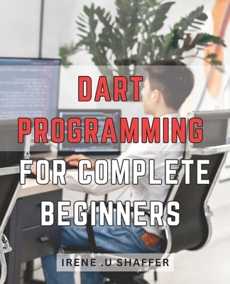 Dart Programming For Complete Beginners: Master Dart Programming from Scratch: A Comprehensive Guide for Beginners to Build Real-World Applications wi
