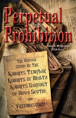 Perpetual Prohibition: The Untold Story of The Knights Templar, Knights of Malta, Knights Baronet of Nova Scotia and Freemasonry