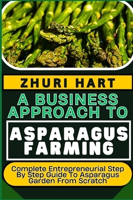 A Business Approach to Asparagus Farming: Complete Entrepreneurial Step By Step Guide To Asparagus Garden From Scratch