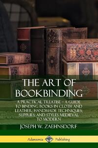 The Art of Bookbinding: A Practical Treatise - A Guide to Binding Books in Cloth and Leather; Handmade Techniques; Supplies; and Styles Medieval to Modern