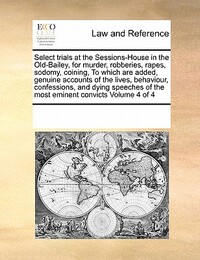 Select Trials at the Sessions-House in the Old-Bailey, for Murder, Robberies, Rapes, Sodomy, Coining, to Which Are Added, Genuine Accounts of the Lives, Behaviour, Confessions, and Dying Speeches of the Most Eminent Convicts Volume 4 of 4