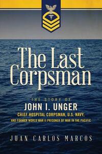 The Last Corpsman: The Story of John I. Unger, Chief Hospital Corpsman, U.S. Navy, and Former World War II Prisoner of War in the Pacific