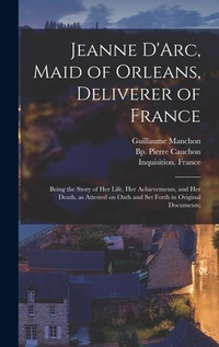 Jeanne D'Arc, Maid of Orleans, Deliverer of France; Being the Story of Her Life, Her Achievements, and Her Death, as Attested on Oath and Set Forth in