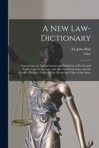 A New Law-dictionary: Containing, the Interpretation and Definition of Words and Terms Used in the Law: and Also the Whole Law, and the Practice There
