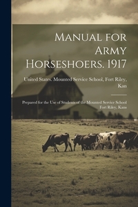 Manual for Army Horseshoers. 1917: Prepared for the Use of Students of the Mounted Service School Fort Riley, Kans