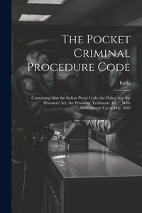 The Pocket Criminal Procedure Code: Containing Also the Indian Penal Code, the Police Act, the Prisoners' Act, the Prisoners' Testimony Act ... With A
