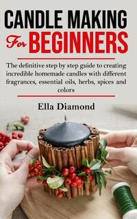 Candle Making For Beginners: The definitive step by step guide to creating incredible homemade candles with different fragrances, essential oils, h