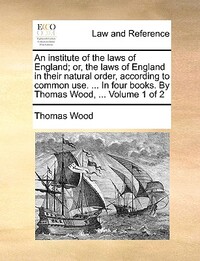 An institute of the laws of England; or, the laws of England in their natural order, according to common use. ... In four books. By Thomas Wood, ... Volume 1 of 2