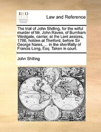 The Trial of John Shilling, for the Wilful Murder of Mr. John Raven, of Burnham Westgate, Carrier, at the Lent Assizes, 1786, Holden at Thetford, Before Sir George Nares, ... in the Sheriffalty of Francis Long, Esq. Taken in Court.