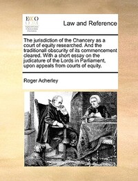 The Jurisdiction of the Chancery as a Court of Equity Researched. and the Traditionall Obscurity of Its Commencement Cleared. with a Short Essay on the Judicature of the Lords in Parliament, Upon Appeals from Courts of Equity.