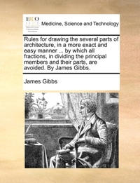 Rules for Drawing the Several Parts of Architecture, in a More Exact and Easy Manner ... by Which All Fractions, in Dividing the Principal Members and Their Parts, Are Avoided. by James Gibbs.
