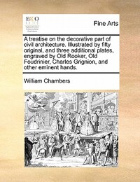 A Treatise on the Decorative Part of Civil Architecture. Illustrated by Fifty Original, and Three Additional Plates, Engraved by Old Rooker, Old Foudrinier, Charles Grignion, and Other Eminent Hands.