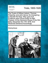 The Tryals of William Ireland, Thomas Pickering, and John Grove; For Conspiring to Murder the King: Who Upon Full Evidence Were Found Guilty of High T