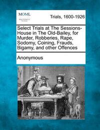 Select Trials at the Sessions-House in the Old-Bailey, for Murder, Robberies, Rape, Sodomy, Coining, Frauds, Bigamy, and Other Offences