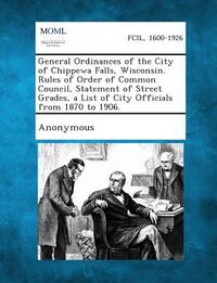 General Ordinances of the City of Chippewa Falls, Wisconsin. Rules of Order of Common Council, Statement of Street Grades, a List of City Officials fr