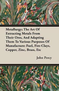 Metallurgy; The Art Of Extracting Metals From Their Ores, And Adapting Them To Various Purposes Of Manufacture