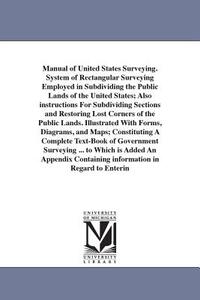 Manual of United States Surveying. System of Rectangular Surveying Employed in Subdividing the Public Lands of the United States; Also instructions For Subdividing Sections and Restoring Lost Corners of the Public Lands. Illustrated With Forms, Diagrams, a