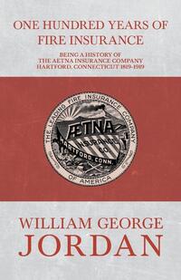 One Hundred Years of Fire Insurance - Being a History of the Aetna Insurance Company Hartford, Connecticut 1819-1919
