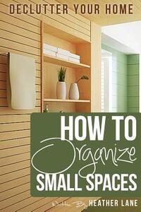 How to Organize Small Spaces: Decluttering Tips and Organization Ideas for Your Home