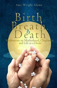Birth, Breath, and Death: Meditations on Motherhood, Chaplaincy, and Life as a Doula