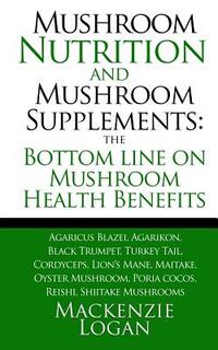 Mushroom Nutrition and Mushroom Supplements: The Bottom line on Mushroom Health: Agaricus Blazei, Agarikon, Black Trumpet, Turkey Tail, Cordyceps, Lio