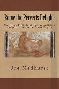 Rome the Perverts Delight: Sex, drugs, brothels, alcohol, aphrodisiacs and prostitutes in the Roman Empire