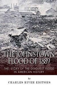 The Johnstown Flood of 1889: The Story of the Deadliest Flood in American History