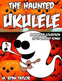 The Haunted Ukulele: A Monster Collection of 59 Spooky Songs: Covering Disasters, Murder Ballads, Gruesome Tongue Twisters, Ghostly Rags, Depressing F