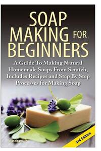 Soap Making for Beginners: A Guide to Making Natural Homemade Soaps from Scratch, Includes Recipes and Step by Step Processes for Making Soaps