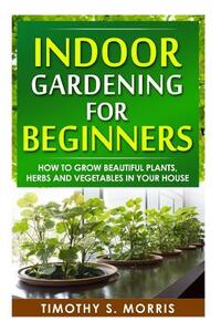 Indoor Gardening for Beginners: How to Grow Beautiful Plants, Herbs and Vegetables in your House