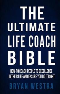 The Ultimate Life Coach Bible: How-To Coach People To Excellence In Their Life And Ensure You Do It Right