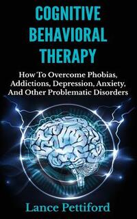 Cognitive Behavioral Therapy (CBT): How To Overcome Phobias, Addictions, Depression, Anxiety, And Other Problematic Disorders