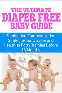 The Ultimate Diaper Free Baby Guide: Elimination Communication Strategies for Quicker and Healthier Potty Training Before 18 Months