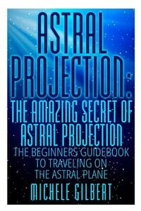 Astral Projection: The Amazing Secret Of Astral Projection: The Beginners Guidebook To Traveling On The Astral Plane