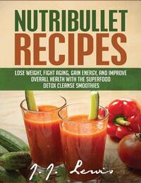 Nutribullet Recipes: Lose Weight, Fight Aging, Gain Energy, and Improve Overall Health with the Superfood Detox Cleanse Nutribullet Smoothi