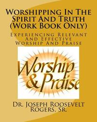 Worshipping In The Spirit And Truth (Work Book Only): Experiencing Relevant And Effective Worship And Praise