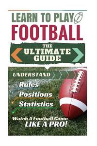 Football: Learn to Play Football: The Ultimate Guide to Understand Football Rules, Football Positions, Football Statistics and W